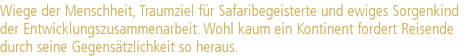 Wiege der Menschheit, Traumziel für Safaribegeisterte und ewiges Sorgenkind |der Entwicklungszusammenarbeit. Wohl kaum ein Kontinent fordert Reisende |durch seine Gegensätzlichkeit so heraus.