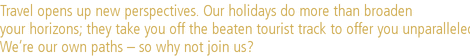 Travel opens up new perspectives. Our holidays do more than broaden |your horizons; they take you off the beaten tourist track to offer you unparalleled insights. |We’re our own paths – so why not join us?